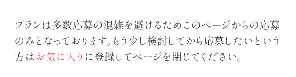 プランは多数応募の混雑を避けるためこのページからの応募のみとなっております。もう少し検討してから応募したいという方はお気に入りに登録してページを閉じてください。