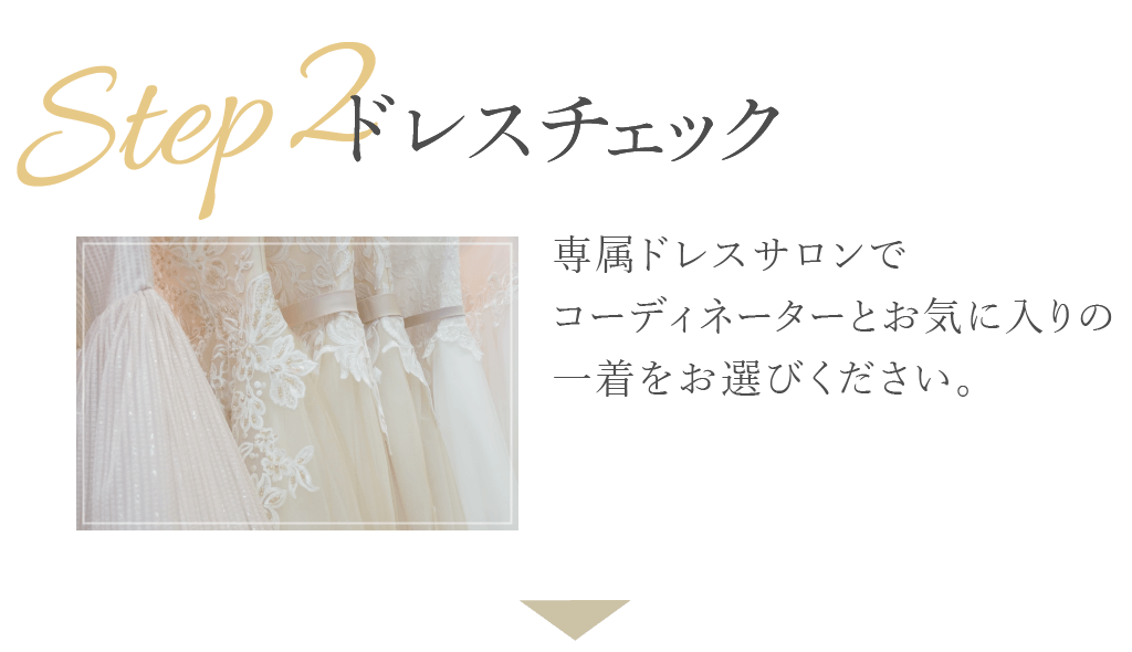 Step2：ドレスチェック。スタッフが直接足を運び、常に最新のものを取り揃えております。何着でもご試着していただけますのでぜひ、運命の一着をみつけてください。